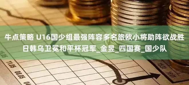 牛点策略 U16国少组最强阵容多名旅欧小将助阵欲战胜日韩乌卫冕和平杯冠军_金昱_四国赛_国少队