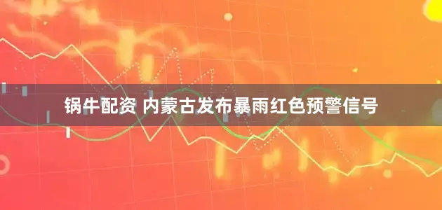 锅牛配资 内蒙古发布暴雨红色预警信号