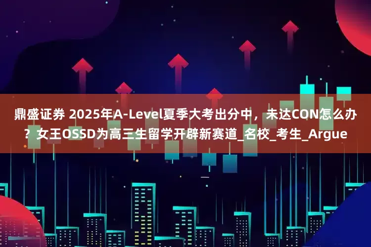 鼎盛证券 2025年A-Level夏季大考出分中，未达CON怎么办？女王OSSD为高三生留学开辟新赛道_名校_考生_Argue