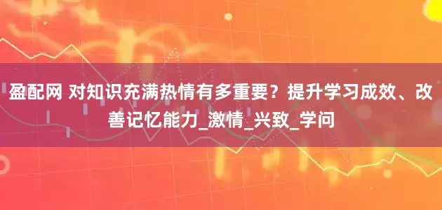 盈配网 对知识充满热情有多重要？提升学习成效、改善记忆能力_激情_兴致_学问