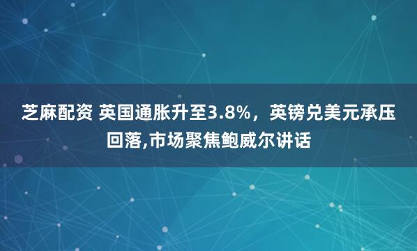 芝麻配资 英国通胀升至3.8%，英镑兑美元承压回落,市场聚焦鲍威尔讲话