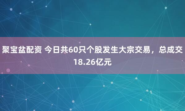 聚宝盆配资 今日共60只个股发生大宗交易，总成交18.26亿元