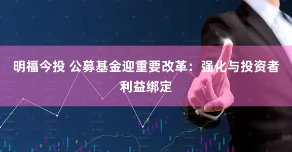 明福今投 公募基金迎重要改革：强化与投资者利益绑定
