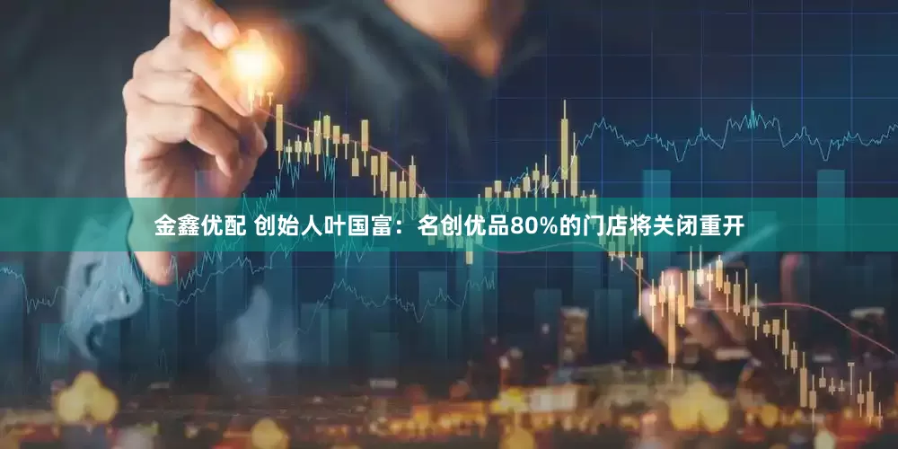 金鑫优配 创始人叶国富：名创优品80%的门店将关闭重开