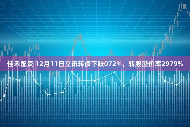 佳禾配资 12月11日立讯转债下跌072%，转股溢价率2979%